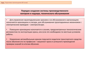 Порядок создания системы производственного
контроля и надзора, технического обслуживания
• Для управления грузоподъемными кранами и их обслуживания в организациях
назначаются крановщики и слесари, для обслуживания грузоподъемных механизмов с
электрическим приводом – электрослесари.
• Помощник крановщика назначается в случаях, предусмотренных технологическим
регламентом по эксплуатации крана, или если это необходимо по местным условиям
работы.
• Управление автомобильным краном поручается водителю транспортного средства
после обучения его по профессии – машинист крана и успешного прохождения
проверки знаний по итогам обучения.
Курс: Подготовка стропальщиков (40 часов)
 