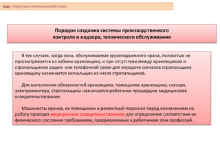 Порядок создания системы производственного
контроля и надзора, технического обслуживания
В тех случаях, когда зона, обслуживаемая грузоподъемного крана, полностью не
просматривается из кабины крановщика, и при отсутствии между крановщиком и
стропальщиком радио- или телефонной связи для передачи сигналов стропальщика
крановщику назначается сигнальщик из числа стропальщиков.
Для выполнения обязанностей крановщика, помощника крановщика, слесаря,
электромонтера, стропальщика назначаются работники прошедшие медицинское
освидетельствование.
Машинисты кранов, их помощники и ремонтный персонал перед назначением на
работу проходят медицинское освидетельствование для определения соответствия их
физического состояния требованиям, предъявляемым к работникам этих профессий.
Курс: Подготовка стропальщиков (40 часов)
 