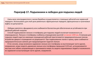 Параграф 17. Подъемники и лебедки для подъема людей
Связь вала электродвигателя с валом барабана осуществляется с помощью зубчатой или червячной
передачи. Использовать для этой цели ременные и фрикционные передачи, фрикционные и кулачковые
муфты не допускается.
Лебедки крепятся к фундаменту или снабжаются балластом для обеспечения их устойчивости при
двойной рабочей нагрузке.
Способ подвешивания люльки и платформы для подъема людей исключает возможность их
опрокидывания. Люльки и платформы снабжены ограждением высотой не менее 1200 мм. В люльках для
подъема людей сидя (не имеющих ограждения) рабочий пристегивается предохранительным поясом.
Устройство дверок в ограждении не разрешается. При подвешивании люлек к крюку, крюк снабжается
предохранительным замком для предупреждения падения люльки.
В тех случаях, когда возможно задевание люльки или платформы за выступающие части здания,
сооружения, когда скорость движения люльки или платформы превышает 0,33 м/с, устанавливаются
жесткие или гибкие направляющие и принимаются меры по защите поднимаемых людей от возможного
их задевания за выступающие части здания, сооружения.
Курс: Подготовка стропальщиков (40 часов)
 