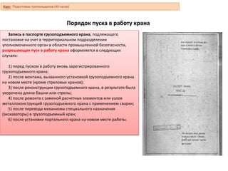 Порядок пуска в работу крана
Запись в паспорте грузоподъемного крана, подлежащего
постановке на учет в территориальном подразделении
уполномоченного орган в области промышленной безопасности,
разрешающая пуск в работу крана оформляется в следующих
случаях:
1) перед пуском в работу вновь зарегистрированного
грузоподъемного крана;
2) после монтажа, вызванного установкой грузоподъемного крана
на новом месте (кроме стреловых кранов);
3) после реконструкции грузоподъемного крана, в результате была
укорочена длина башни или стрелы;
4) после ремонта с заменой расчетных элементов или узлов
металлоконструкций грузоподъемного крана с применением сварки;
5) после перевода механизма специального назначения
(экскаваторы) в грузоподъемный кран;
6) после установки портального крана на новом месте работы.
Курс: Подготовка стропальщиков (40 часов)
 