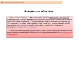 Порядок пуска в работу крана
Запись, разрешающая пуск в работу грузоподъемного крана оформляется инспектором по
государственному надзору в области промышленной безопасностина основании положительных
результатов полного технического освидетельствования крана, проведенного владельцем. При
этом проверяются состояние грузоподъемного крана и рельсового пути, организация системы
производственного контроля и надзора в организации за безопасной эксплуатацией
грузоподъемных кранов и их обслуживания.
О предстоящем пуске в работу грузоподъемного крана владелец уведомляет территориальное
подразделение уполномоченного органа в области промышленной безопасностине менее чем за
5 рабочих дней.
Курс: Подготовка стропальщиков (40 часов)
 