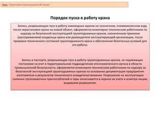 Порядок пуска в работу крана
Запись, разрешающую пуск в работу самоходных кранов на гусеничном, пневмоколесном ходу
после перестановки крана на новый объект, оформляется инженерно-техническим работником по
надзору за безопасной эксплуатацией грузоподъемных кранов, назначенным приказом
(распоряжением) владельца крана или руководителя эксплуатирующей организации, после
проверки технического состояния грузоподъемного крана и обеспечения безопасных условий для
его работы.
Запись в паспорте, разрешающую пуск в работу грузоподъемных кранов, не подлежащих
постановке на учет в территориальном подразделении уполномоченного органа в области
промышленной безопасности, оформляется инженерно-техническим работником по надзору за
безопасной эксплуатацией грузоподъемных кранов на основании документации предприятия-
изготовителя и результатов технического освидетельствования. Разрешение на эксплуатацию
съемных грузозахватных приспособлений и тары записывается в журнал их учета и осмотра лицом,
выдавшим разрешение.
Курс: Подготовка стропальщиков (40 часов)
 