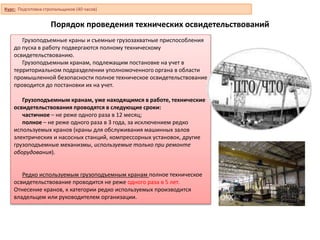 Порядок проведения технических освидетельствований
Грузоподъемные краны и съемные грузозахватные приспособления
до пуска в работу подвергаются полному техническому
освидетельствованию.
Грузоподъемным кранам, подлежащим постановке на учет в
территориальном подразделении уполномоченного органа в области
промышленной безопасности полное техническое освидетельствование
проводится до постановки их на учет.
Грузоподъемным кранам, уже находящимся в работе, технические
освидетельствования проводятся в следующие сроки:
частичное – не реже одного раза в 12 месяц;
полное – не реже одного раза в 3 года, за исключением редко
используемых кранов (краны для обслуживания машинных залов
электрических и насосных станций, компрессорных установок, другие
грузоподъемные механизмы, используемые только при ремонте
оборудования).
Редко используемым грузоподъемным кранам полное техническое
освидетельствование проводится не реже одного раза в 5 лет.
Отнесение кранов, к категории редко используемых производится
владельцем или руководителем организации.
Курс: Подготовка стропальщиков (40 часов)
 