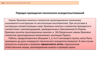 Порядок проведения технических освидетельствований
Нормы браковки канатов и элементов грузоподъемного механизма
указываются в инструкции по эксплуатации изготовителем. При отсутствии в
инструкции соответствующих норм, браковка канатов и элементов проводится в
соответствии с рекомендациями, приведенными в Приложениях 8 «Нормы
браковки канатов грузоподъемных кранов» и 18«Предельные нормы браковки
элементов грузоподъемных механизмов» настоящих Правил.
Работы, предусмотренные абзацами 1, 2, 4 и 5 настоящего пункта, могут быть
проведены до даты очередного технического освидетельствования. В этом случае
результаты осмотров и проверок оформляются актом, подписанным
ответственным лицом, производившим осмотр и проверку крана.
Курс: Подготовка стропальщиков (40 часов)
 