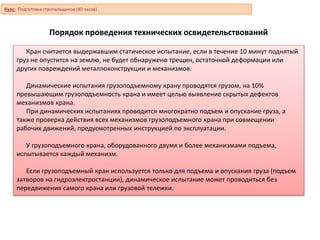 Порядок проведения технических освидетельствований
Кран считается выдержавшим статическое испытание, если в течение 10 минут поднятый
груз не опустится на землю, не будет обнаружено трещин, остаточной деформации или
других повреждений металлоконструкции и механизмов.
Динамические испытания грузоподъемному крану проводятся грузом, на 10%
превышающим грузоподъемность крана и имеет целью выявление скрытых дефектов
механизмов крана.
При динамических испытаниях проводится многократно подъем и опускание груза, а
также проверка действия всех механизмов грузоподъемного крана при совмещении
рабочих движений, предусмотренных инструкцией по эксплуатации.
У грузоподъемного крана, оборудованного двумя и более механизмами подъема,
испытывается каждый механизм.
Если грузоподъемный кран используется только для подъема и опускания груза (подъем
затворов на гидроэлектростанции), динамическое испытание может проводиться без
передвижения самого крана или грузовой тележки.
Курс: Подготовка стропальщиков (40 часов)
 