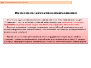 Порядок проведения технических освидетельствований
Статические и динамическое испытание кранов мостового типа, предназначенных для
обслуживания гидро- и теплоэлектростанций, может проводиться при помощи специальных
приспособлений, позволяющих создать испытательную нагрузку без применения груза.
Для испытания кранов с помощью специальных приспособлений владельцем крана или
экспертной организацией разрабатывается технологический регламент по проведению такого
динамического испытания.
Испытания крана, имеющего несколько сменных грузозахватных органов, может быть
проведено с грузозахватным органом, который установлен на момент испытаний. Испытание
магнитных и грейферных кранов проводится с навешенной магнитной шайбой или грейфером.
Курс: Подготовка стропальщиков (40 часов)
 