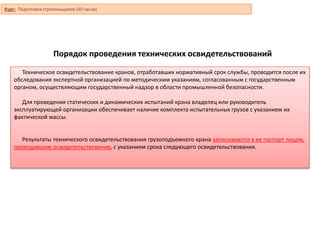 Порядок проведения технических освидетельствований
Техническое освидетельствование кранов, отработавших нормативный срок службы, проводится после их
обследования экспертной организацией по методическим указаниям, согласованным с государственным
органом, осуществляющим государственный надзор в области промышленной безопасности.
Для проведения статических и динамических испытаний крана владелец или руководитель
эксплуатирующей организации обеспечивает наличие комплекта испытательных грузов с указанием их
фактической массы.
Результаты технического освидетельствования грузоподъемного крана записываются в ее паспорт лицом,
проводившим освидетельствование, с указанием срока следующего освидетельствования.
Курс: Подготовка стропальщиков (40 часов)
 