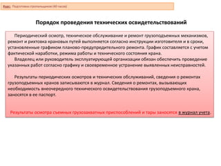 Порядок проведения технических освидетельствований
Периодический осмотр, техническое обслуживание и ремонт грузоподъемных механизмов,
ремонт и рихтовка крановых путей выполняется согласно инструкции изготовителя и в сроки,
установленные графиком планово-предупредительного ремонта. График составляется с учетом
фактической наработки, режима работы и технического состояния крана.
Владелец или руководитель эксплуатирующей организации обязан обеспечить проведение
указанных работ согласно графику и своевременное устранение выявленных неисправностей.
Результаты периодических осмотров и технических обслуживаний, сведения о ремонтах
грузоподъемных кранов записываются в журнал. Сведения о ремонтах, вызывающих
необходимость внеочередного технического освидетельствования грузоподъемного крана,
заносятся в ее паспорт.
Результаты осмотра съемных грузозахватных приспособлений и тары заносятся в журнал учета.
Курс: Подготовка стропальщиков (40 часов)
 