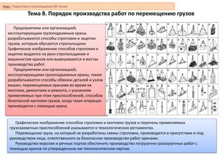 Тема 8. Порядок производства работ по перемещению грузов
Предприятием или организацией,
эксплуатирующим грузоподъемные краны
разрабатываются способы строповки и зацепки
грузов, которым обучаются стропальщики.
Графическое изображение способов строповки и
зацепки выдается на руки стропальщикам и
машинистам кранов или вывешиваются в местах
производства работ.
Предприятием или организацией,
эксплуатирующими грузоподъемные краны, также
разрабатываются способы обвязки деталей и узлов
машин, перемещаемых кранами во время их
монтажа, демонтажа и ремонта, с указанием
применяемых при этом приспособлений, способов
безопасной кантовки грузов, когда такая операция
производится с помощью крана.
Графическое изображение способов строповки и кантовки грузов и перечень применяемых
грузозахватных приспособлений указываются в технологических регламентах.
Перемещение груза, на который не разработаны схемы строповки, производится в присутствии и под
руководством лица, ответственного за безопасное производство работ кранами.
Руководство морских и речных портов обеспечить производство погрузочно-разгрузочных работ с
помощью кранов по утвержденным им технологическим картам.
Курс: Подготовка стропальщиков (40 часов)
 