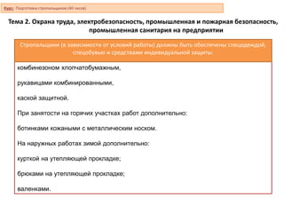 комбинезоном хлопчатобумажным,
рукавицами комбинированными,
каской защитной.
При занятости на горячих участках работ дополнительно:
ботинками кожаными с металлическим носком.
На наружных работах зимой дополнительно:
курткой на утепляющей прокладке;
брюками на утепляющей прокладке;
валенками.
Тема 2. Охрана труда, электробезопасность, промышленная и пожарная безопасность,
промышленная санитария на предприятии
Стропальщики (в зависимости от условий работы) должны быть обеспечены спецодеждой,
спецобувью и средствами индивидуальной защиты:
Курс: Подготовка стропальщиков (40 часов)
 