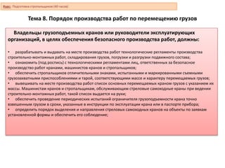 Тема 8. Порядок производства работ по перемещению грузов
Владельцы грузоподъемных кранов или руководители эксплуатирующих
организаций, в целях обеспечения безопасного производства работ, должны:
• разрабатывать и выдавать на месте производства работ технологические регламенты производства
строительно-монтажных работ, складирования грузов, погрузки и разгрузки подвижного состава;
• ознакомить (под роспись) с технологическими регламентами лиц, ответственных за безопасное
производство работ кранами, машинистов кранов и стропальщиков;
• обеспечить стропальщиков отличительными знаками, испытанными и маркированными съемными
грузозахватными приспособлениями и тарой, соответствующими массе и характеру перемещаемых грузов;
• вывешивать на месте производства работ список основных перемещаемых краном грузов с указанием их
массы. Машинистам кранов и стропальщикам, обслуживающим стреловые самоходные краны при ведении
строительно-монтажных работ, такой список выдается на руки;
• обеспечить проведение периодических испытаний ограничителя грузоподъемности крана точно
взвешенным грузом в сроки, указанные в инструкции по эксплуатации крана или в паспорте прибора;
• определить порядок выделения и направления стреловых самоходных кранов на объекты по заявкам
установленной формы и обеспечить его соблюдение;
Курс: Подготовка стропальщиков (40 часов)
 