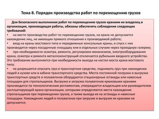 Тема 8. Порядок производства работ по перемещению грузов
Для безопасного выполнения работ по перемещению грузов кранами их владелец и
организация, производящая работы, обязаны обеспечить соблюдение следующих
требований:
• на месте производства работ по перемещению грузов, на кране не допускается
нахождение лиц, не имеющих прямого отношения к производимой работе;
• вход на краны мостового типа и передвижные консольные краны, и спуск с них
производится через посадочную площадку или в отдельных случаях через проходную галерею;
• при необходимости осмотра, ремонта, регулировки механизмов, электрооборудования
крана, осмотра и ремонта металлоконструкций отключается рубильник вводного устройства.
Это требование выполняется при необходимости выхода на настил моста крана мостового
типа;
• не разрешается опускать груз в транспортное средство, поднимать груз при нахождении
людей в кузове или в кабине транспортного средства. Места постоянной погрузки и выгрузки
транспортных средств и полувагонов оборудуются стационарные эстакады или навесные
площадки для стропальщиков. Выгрузка и загрузка полувагонов крюковыми кранами
производится по технологическим регламентам, утверждается владельцем или руководителем
эксплуатирующей крана организации, которыми определяются места нахождения
стропальщиков при перемещении грузов, а также выхода их на эстакады и навесные
площадки. Нахождение людей в полувагонах при загрузке и выгрузке их кранами не
допускается;
 