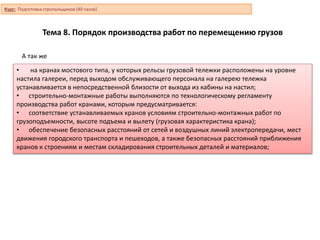 Тема 8. Порядок производства работ по перемещению грузов
• на кранах мостового типа, у которых рельсы грузовой тележки расположены на уровне
настила галереи, перед выходом обслуживающего персонала на галерею тележка
устанавливается в непосредственной близости от выхода из кабины на настил;
• строительно-монтажные работы выполняются по технологическому регламенту
производства работ кранами, которым предусматривается:
• соответствие устанавливаемых кранов условиям строительно-монтажных работ по
грузоподъемности, высоте подъема и вылету (грузовая характеристика крана);
• обеспечение безопасных расстояний от сетей и воздушных линий электропередачи, мест
движения городского транспорта и пешеходов, а также безопасных расстояний приближения
кранов к строениям и местам складирования строительных деталей и материалов;
А так же
Курс: Подготовка стропальщиков (40 часов)
 