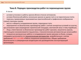 Тема 8. Порядок производства работ по перемещению грузов
• условия установки и работы кранов вблизи откосов котлованов;
• условия безопасной работы нескольких кранов на одном пути и на параллельных путях;
• перечень применяемых грузозахватных приспособлений и графическое изображение
(схема) строповки грузов;
• места и габариты складирования грузов, подъездные пути;
• мероприятия по безопасному производству работ с учетом конкретных условий на участке,
где установлен кран (ограждение строительной площадки, монтажной зоны и тому подобные).
• Лицо, ответственное за безопасное производство работ кранами, машинисты кранов,
стропальщики ознакамливаются под роспись с технологическим регламентом до начала работ;
• погрузочно-разгрузочные работы и складирование грузов кранами на базах, складах,
площадках выполняются по технологическим регламентам, разработанным с учетом
требований ГОСТ 12.3.009 «Работы погрузочно-разгрузочные. Общие требования
безопасности» и утвержденным владельцем или руководителем эксплуатирующей
организации;
А так же
Курс: Подготовка стропальщиков (40 часов)
 
