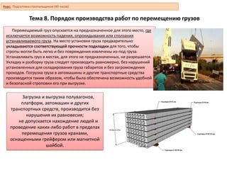 Тема 8. Порядок производства работ по перемещению грузов
Перемещаемый груз опускается на предназначенное для этого место, где
исключается возможность падения, опрокидывания или сползания
устанавливаемого груза. На место установки груза предварительно
укладываются соответствующей прочности подкладки для того, чтобы
стропы могли быть легко и без повреждения извлечены из-под груза.
Устанавливать груз в местах, для этого не предназначенных, не разрешается.
Укладку и разборку груза следует производить равномерно, без нарушений
установленных для складирования груза габаритов и без загромождения
проходов. Погрузка груза в автомашины и другие транспортные средства
производится таким образом, чтобы была обеспечена возможность удобной
и безопасной строповки его при выгрузке.
Загрузка и выгрузка полувагонов,
платформ, автомашин и других
транспортных средств, производится без
нарушения их равновесия;
не допускается нахождение людей и
проведение каких-либо работ в пределах
перемещения грузов кранами,
оснащенными грейфером или магнитной
шайбой.
Курс: Подготовка стропальщиков (40 часов)
 