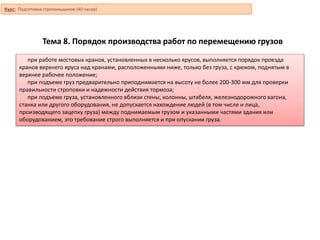 Тема 8. Порядок производства работ по перемещению грузов
при работе мостовых кранов, установленных в несколько ярусов, выполняется порядок проезда
кранов верхнего яруса над кранами, расположенными ниже, только без груза, с крюком, поднятым в
верхнее рабочее положение;
при подъеме груз предварительно приподнимается на высоту не более 200-300 мм для проверки
правильности строповки и надежности действия тормоза;
при подъеме груза, установленного вблизи стены, колонны, штабеля, железнодорожного вагона,
станка или другого оборудования, не допускается нахождение людей (в том числе и лица,
производящего зацепку груза) между поднимаемым грузом и указанными частями здания или
оборудованием, это требование строго выполняется и при опускании груза.
Курс: Подготовка стропальщиков (40 часов)
 