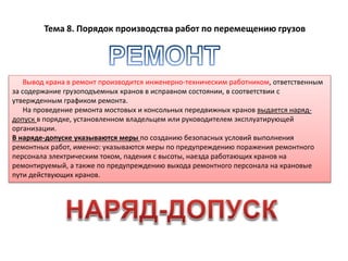 Тема 8. Порядок производства работ по перемещению грузов
Вывод крана в ремонт производится инженерно-техническим работником, ответственным
за содержание грузоподъемных кранов в исправном состоянии, в соответствии с
утвержденным графиком ремонта.
На проведение ремонта мостовых и консольных передвижных кранов выдается наряд-
допуск в порядке, установленном владельцем или руководителем эксплуатирующей
организации.
В наряде-допуске указываются меры по созданию безопасных условий выполнения
ремонтных работ, именно: указываются меры по предупреждению поражения ремонтного
персонала электрическим током, падения с высоты, наезда работающих кранов на
ремонтируемый, а также по предупреждению выхода ремонтного персонала на крановые
пути действующих кранов.
 