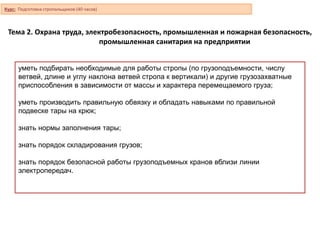 уметь подбирать необходимые для работы стропы (по грузоподъемности, числу
ветвей, длине и углу наклона ветвей стропа к вертикали) и другие грузозахватные
приспособления в зависимости от массы и характера перемещаемого груза;
уметь производить правильную обвязку и обладать навыками по правильной
подвеске тары на крюк;
знать нормы заполнения тары;
знать порядок складирования грузов;
знать порядок безопасной работы грузоподъемных кранов вблизи линии
электропередач.
Тема 2. Охрана труда, электробезопасность, промышленная и пожарная безопасность,
промышленная санитария на предприятии
Курс: Подготовка стропальщиков (40 часов)
 