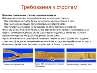 Требования к стропам
Браковка текстильных стропов – нормы и правила
Выбраковка ленточных строп обязательна в следующих случаях:
- При отсутствии на стропе бирки или нечитаемости сведений о нем.
- При наличии на несущих лентах текстильного стропа узлов
- При поперечных порезах или разрывах на ленте текстильного стропа
В том случае если на ленте текстильного стропа имеются продольные разрывы или
порезы с суммарной длиной более 10% от всей его длины, а также при наличии
единичных порезов или разрывов длиной более 50мм.
При наличии местных расслоений ленты текстильного стропа (кроме мест заделки
краев ленты) на длине, по сумме более чем 0,5 м. на одном из крайних или на двух и
более внутренних швах. (в случае разрыва трех и более строчек шва).
 