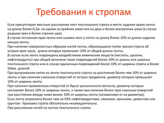 Требования к стропам
Если присутствуют местные расслоения лент текстильного стропа в месте заделки краев ленты
на длине более 0,2м. на одном из крайних швов или на двух и более внутренних швах (в случае
разрыва трех и более строчек шва).
В случае отслоения края ленты или сшивки лент у петли на длину более 10% от длины заделки
концов ленты.
При наличии поверхностных обрывов нитей ленты, образующихся путем трения стропа об
острые края груза, длина которых превышает 10% от общей длины ленты.
В случае если лента повреждена воздействием химических веществ (кислоты, щелочи,
нефтепродукты) при общей величине таких повреждений более 10% от длины или ширины
текстильного стропа или в случае единичных повреждений более 10% от ширины стропа и более
50мм. длиной.
При выпучивании ниток из ленты текстильного стропа на расстояние более чем 10% от ширины
ленты и при наличии сквозных отверстий от острых предметов, диаметр которых превышает
10% от ширины ленты.
При наличии прожженных отверстий от брызг раскаленного металла, диаметр которых
составляет более 10% от ширины ленты, а также при наличии более трех сквозных отверстий
при расстоянии между ними менее 10% от ширины ленты (независимо от их диаметра).
Если лента загрязнена более чем на 50% нефтепродуктами, смолами, красками, цементом или
грунтом - браковка стропа обязательна незамедлительно.
При расслоении нитей на лентах текстильного стропа.
 