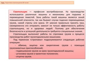 Курс: Подготовка стропальщиков (40 часов)
Стропальщик — профессия востребованная. На производстве
используются различные машины и механизмы для подъема и
перемещения тяжестей. Зона работы такой машины является зоной
повышенной опасности, так как бывают случаи падения перемещаемых
грузов, самой стрелы или крана. От умения правильно принять груз,
своевременно его отправить зависит не только эффективность работы
стропальщика, но и здоровье людей. Поэтому для обеспечения
безопасности и успешной деятельности требуются специальные знания.
Стропальщик выполняет работы по строповке грузов в процессе
производства работ грузоподъемными машинами.
Под термином «строповка» подразумеваются следующие рабочие
операции:
- обвязка, зацепка или закрепление грузов с помощью
грузозахватных приспособлений;
- подвешивание грузов на крюк грузоподъемной машины;
- установка грузов в проектное положение;
- отцепка грузов.
 