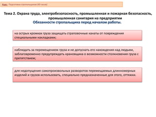 Тема 2. Охрана труда, электробезопасность, промышленная и пожарная безопасность,
промышленная санитария на предприятии
на острых кромках груза защищать страповочные канаты от повреждения
специальными накладками;
наблюдать за перемещением груза и не допускать его нахождения над людьми,
заблаговременно предупреждать крановщика о возможности столкновения груза с
препятствием;
для недопущения самопроизвольных разворотов перемещаемых длинномерных
изделий и грузов использовать, специально предназначенные для этого, оттяжки.
Обязанности стропальщика перед началом работы.
Курс: Подготовка стропальщиков (40 часов)
 