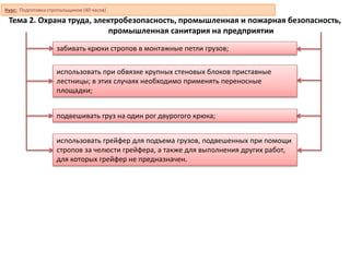 Тема 2. Охрана труда, электробезопасность, промышленная и пожарная безопасность,
промышленная санитария на предприятии
подвешивать груз на один рог двурогого крюка;
забивать крюки стропов в монтажные петли грузов;
использовать при обвязке крупных стеновых блоков приставные
лестницы; в этих случаях необходимо применять переносные
площадки;
использовать грейфер для подъема грузов, подвешенных при помощи
стропов за челюсти грейфера, а также для выполнения других работ,
для которых грейфер не предназначен.
Курс: Подготовка стропальщиков (40 часов)
 