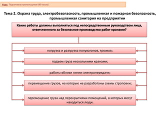 Тема 2. Охрана труда, электробезопасность, промышленная и пожарная безопасность,
промышленная санитария на предприятии
Какие работы должны выполняться под непосредственным руководством лица,
ответственного за безопасное производство работ кранами?
работы вблизи линии электропередачи;
погрузка и разгрузка полувагонов, трюмов;
подъем груза несколькими кранами;
перемещение грузов, на которые не разработаны схемы строповки;
перемещение груза над перекрытиями помещений, в которых могут
находиться люди.
Курс: Подготовка стропальщиков (40 часов)
 