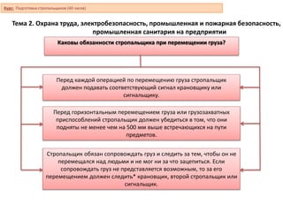 Тема 2. Охрана труда, электробезопасность, промышленная и пожарная безопасность,
промышленная санитария на предприятии
Каковы обязанности стропальщика при перемещении груза?
Перед каждой операцией по перемещению груза стропальщик
должен подавать соответствующий сигнал крановщику или
сигнальщику.
Перед горизонтальным перемещением груза или грузозахватных
приспособлений стропальщик должен убедиться в том, что они
подняты не менее чем на 500 мм выше встречающихся на пути
предметов.
Стропальщик обязан сопровождать груз и следить за тем, чтобы он не
перемещался над людьми и не мог ни за что зацепиться. Если
сопровождать груз не представляется возможным, то за его
перемещением должен следить* крановщик, второй стропальщик или
сигнальщик.
Курс: Подготовка стропальщиков (40 часов)
 