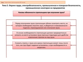 Тема 2. Охрана труда, электробезопасность, промышленная и пожарная безопасность,
промышленная санитария на предприятии
Каковы обязанности стропальщика при опускании груза?
Перед опусканием груза стропальщик обязан осмотреть место, на
которое необходимо опустить груз, и убедиться в невозможности
падения, опрокидывания или сползания груза.
В случае необходимости стропальщик должен предварительно
уложить на место установки груза прочные подкладки для удобства
извлечения стропов из-под груза.
Снимать стропы с груза или крюка стропальщик может лишь после
того, как груз будет надежно установлен, а при необходимости и
закреплен.
Курс: Подготовка стропальщиков (40 часов)
 