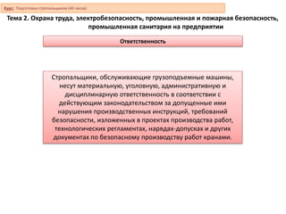 Тема 2. Охрана труда, электробезопасность, промышленная и пожарная безопасность,
промышленная санитария на предприятии
Ответственность
Стропальщики, обслуживающие грузоподъемные машины,
несут материальную, уголовную, административную и
дисциплинарную ответственность в соответствии с
действующим законодательством за допущенные ими
нарушения производственных инструкций, требований
безопасности, изложенных в проектах производства работ,
технологических регламентах, нарядах-допусках и других
документах по безопасному производству работ кранами.
Курс: Подготовка стропальщиков (40 часов)
 