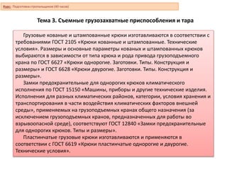 Тема 3. Съемные грузозахватные приспособления и тара
Грузовые кованые и штампованные крюки изготавливаются в соответствии с
требованиями ГОСТ 2105 «Крюки кованные и штампованные. Технические
условия». Размеры и основные параметры кованых и штампованных крюков
выбираются в зависимости от типа крюка и рода привода грузоподъемного
крана по ГОСТ 6627 «Крюки однорогие. Заготовки. Типы. Конструкция и
размеры» и ГОСТ 6628 «Крюки двурогие. Заготовки. Типы. Конструкция и
размеры».
Замки предохранительные для однорогих крюков климатического
исполнения по ГОСТ 15150 «Машины, приборы и другие технические изделия.
Исполнения для разных климатических районов, категории, условия хранения и
транспортирования в части воздействия климатических факторов внешней
среды», применяемых на грузоподъемных кранах общего назначения (за
исключением грузоподъемных кранов, предназначенных для работы во
взрывоопасной среде), соответствуют ГОСТ 12840 «Замки предохранительные
для однорогих крюков. Типы и размеры».
Пластинчатые грузовые крюки изготавливаются и применяются в
соответствии с ГОСТ 6619 «Крюки пластинчатые однорогие и двурогие.
Технические условия».
Курс: Подготовка стропальщиков (40 часов)
 