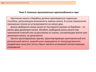 Тема 3. Съемные грузозахватные приспособления и тара
Крепление каната к барабану должно производиться надежным
способом, допускающим возможность замены каната. В случае применения
прижимных планок их устанавливается не менее двух.
Длина свободного конца каната от последнего зажима на барабане – не
менее двух диаметров каната. Изгибать свободный конец каната под
прижимной планкой или на расстоянии от планки, составляющем менее трех
диаметров каната, не допускается.
Канаты грузоподъемных кранов, транспортирующих расплавленный или
раскаленный металл, жидкий шлак защищаются от непосредственного
воздействия лучистого тепла и брызг металла установкой соответствующих
ограждений.
Курс: Подготовка стропальщиков (40 часов)
 