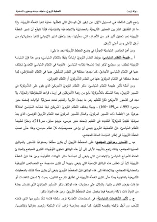 ‫الباحث‬ ‫مجلة‬
ّ‫ت‬‫ال‬ ‫ّخطيط‬‫ت‬‫ال‬
‫ة‬ّ‫ي‬‫األساس‬ ‫ومعاييره‬ ،‫مبادئه‬ ،‫ماهيته‬ :ّ‫ي‬‫ربو‬
ّ
‫األو‬ ‫المسؤول‬ ‫هي‬ ‫لطة‬ّ
‫الس‬ ‫لكون‬ ‫اجع‬
‫ر‬
‫ذا‬‫ا‬‫و‬ .‫ة‬ّ
‫بوي‬‫ر‬ّ‫الت‬ ‫ة‬ّ
‫ط‬‫الخ‬ ‫تنفيذ‬ ‫ة‬ّ
‫عملي‬ ‫بها‬ّ
‫ل‬‫تتط‬ ‫التي‬ ‫الوسائل‬ ّ
‫كل‬ ‫توفير‬ ‫عن‬ ‫ل‬
‫ة‬ّ
‫ط‬‫الخ‬ ‫تسير‬ ‫أن‬ ‫ع‬ّ
‫ق‬‫نتو‬ ‫نا‬ّ
‫فإن‬ ،‫ة‬ّ
‫ياسي‬ّ
‫الس‬‫و‬ ‫ة‬ّ
‫االجتماعي‬‫و‬ ‫ة‬ّ
‫ي‬‫ر‬‫الحضا‬‫و‬ ‫ة‬ّ
‫يخي‬‫ر‬‫ا‬ّ‫الت‬ ‫المعايير‬ ‫بين‬ ّ
‫ام‬ّ‫الت‬ ‫طابق‬ّ‫الت‬ ّ
‫تم‬ ‫ما‬
‫ق‬ّ
‫ق‬‫يتح‬ ‫وهنا‬ ،‫تها‬‫ر‬ّ
‫ط‬‫س‬ ‫التي‬ ‫األهداف‬ ‫من‬ ‫قدر‬ ‫أكبر‬ ‫تحقيق‬ ‫نحو‬ ‫ة‬ّ
‫بوي‬‫ر‬ّ‫الت‬
‫من‬ ،‫محتوياتها‬ ‫لتنفيذ‬ ّ
‫اإليجابي‬ ‫ير‬ّ
‫الس‬
.‫ألسفل‬ ‫أعلى‬ ‫ومن‬ ‫ألعلى‬ ‫أسفل‬
:‫يلي‬ ‫ما‬ ‫نجد‬ ‫ة‬ّ
‫بوي‬‫ر‬ّ‫الت‬ ‫الخطط‬ ‫وضع‬ ‫في‬ ‫ة‬
‫ر‬ّ‫ث‬‫المؤ‬ ‫ة‬ّ
‫ياسي‬ّ
‫الس‬ ‫العناصر‬ ّ
‫أهم‬ ‫ومن‬
_ ‫أ‬
ّ
‫ياسي‬ّ
‫الس‬ ‫ظام‬ّ
‫ن‬‫ال‬ ‫طبيعة‬
‫ياس‬ّ
‫الس‬ ‫ظام‬ّ
‫بالن‬ ‫ا‬‫وثيق‬ ‫ا‬‫تباط‬‫ر‬‫ا‬ ّ
‫بوي‬‫ر‬ّ‫الت‬ ‫ظام‬ّ
‫الن‬ ‫تبط‬‫ر‬‫ي‬ :
‫ومن‬ ،ّ
‫ي‬
ّ
‫فإن‬ ‫هنا‬
‫ياسة‬ّ
‫الس‬
‫ر‬ّ‫الت‬
ّ
‫ياسي‬ّ
‫الس‬ ‫ظام‬ّ
‫الن‬ ‫في‬ ‫بية‬‫ر‬ّ‫فالت‬ ،ّ
‫ياسي‬ّ
‫الس‬ ‫نظامه‬ ‫لطبيعة‬ ‫ا‬‫تبع‬ ‫آلخر‬ ‫مجتمع‬ ‫من‬ ‫تختلف‬ ‫ة‬ّ
‫بوي‬
ّ‫الت‬
‫تخ‬ ّ
‫دي‬ّ
‫عد‬
‫تلف‬
‫ظام‬ّ
‫الن‬ ‫في‬ ‫عنها‬ ّ
‫طي‬ّ
‫ل‬‫س‬ّ‫الت‬ ‫ظام‬ّ
‫الن‬ ‫في‬ ‫مختلفة‬ ‫نجدها‬ ‫كما‬ ،ّ
‫األحادي‬ ّ
‫ياسي‬ّ
‫الس‬ ‫ظام‬ّ
‫الن‬ ‫في‬ ‫عنها‬
‫ي‬ّ
‫الد‬
،ّ
‫اطي‬
‫ر‬‫مق‬
‫ك‬
‫ما‬
‫ال‬ ‫في‬ ‫عنها‬ ّ
‫ي‬
‫المركز‬ ‫ظام‬ّ
‫الن‬ ‫في‬ ‫مختلفة‬ ‫نجدها‬
.ّ
‫الي‬
‫ر‬‫الفيد‬ ‫ظام‬ّ
‫الن‬ ‫أو‬ ّ
‫ي‬
‫مركز‬ّ
‫ال‬‫ال‬ ‫ظام‬ّ
‫ن‬
‫على‬ ‫يقوم‬ ‫الذي‬ ّ
‫يكي‬‫ر‬‫األم‬ ّ
‫بوي‬‫ر‬ّ‫الت‬ ‫ظام‬ّ
‫الن‬ ‫نذكر‬ ،ّ
‫ياسي‬ّ
‫الس‬ ‫ظام‬ّ
‫الن‬ ‫طبيعة‬ ‫تأثير‬ ‫أمثلة‬ ‫ومن‬
‫ا‬
‫مر‬ّ
‫ال‬‫ل‬
‫في‬ ‫ة‬ّ
‫ي‬‫ز‬‫ك‬
‫ال‬ ‫اعد‬‫و‬‫ق‬ ‫إرساء‬ ‫في‬ ‫ين‬ّ
‫يكي‬‫ر‬‫األم‬ ‫غبة‬
‫ر‬ ‫من‬ ‫نابع‬ ‫ة‬ّ
‫ي‬‫ز‬‫مرك‬ّ
‫ال‬‫بال‬ ‫ك‬ّ
‫مس‬ّ‫الت‬ ‫وهذا‬ ،ّ
‫بوي‬‫ر‬ّ‫الت‬ ‫سيير‬ّ‫الت‬
‫يمقر‬ّ
‫د‬
‫ال‬‫و‬ ‫ة‬ّ
‫اطي‬
ّ
‫ي‬ّ
‫حر‬
‫ال‬
‫و‬ .‫ة‬
‫ال‬
‫و‬‫ال‬ ‫ة‬ّ
‫مسؤولي‬ ‫تحت‬ ‫عليم‬ّ‫الت‬‫و‬ ‫بية‬‫ر‬ّ‫الت‬ ‫يجعل‬ ‫ما‬ ‫وهو‬ ‫عليم‬ّ‫للت‬ ‫ا‬
‫ذكر‬ ّ
‫يكي‬‫ر‬‫األم‬ ‫ستور‬ّ
‫الد‬ ‫في‬ ‫نجد‬
‫يات‬
‫(م‬
‫منير‬ ‫د‬ّ
‫حم‬
:‫مرسي‬
1993
‫ص‬ ،
159
-
160
)
‫اخت‬ ّ
‫ياسي‬ّ
‫الس‬ ‫لنظامه‬ ‫ا‬‫تبع‬ ّ
‫يكي‬‫ر‬‫األم‬ ّ
‫بوي‬‫ر‬ّ‫الت‬ ‫ظام‬ّ
‫الن‬ ‫يختلف‬ ‫وبهذا‬ ،
‫ا‬‫الف‬
‫وكمث‬ .ّ
‫ي‬
‫المركز‬ ‫سيير‬ّ‫الت‬ ‫ذات‬ ‫األنظمة‬ ‫عن‬ ‫ا‬‫ي‬‫ر‬‫جوه‬
ّ
‫بوي‬‫ر‬ّ‫الت‬ ‫ظام‬ّ
‫الن‬ ‫نجد‬ ّ
‫ي‬
‫المركز‬ ‫سيير‬ّ‫للت‬ ‫ال‬
‫ا‬
ّ
‫نسي‬‫ر‬‫لف‬
‫ي‬ ‫الذي‬ ،
ّ
‫عد‬
‫عليم‬ّ‫الت‬ ‫في‬ ‫ديدة‬ّ
‫ش‬‫ال‬ ‫ة‬ّ
‫ي‬‫ز‬‫للمرك‬ ‫ا‬‫تقليدي‬ ‫ا‬‫نموذج‬
‫ص‬ ،‫سابق‬ ‫مرجع‬ ،‫مرسي‬ ‫منير‬ ‫د‬ّ
‫(محم‬
211
)
‫ا‬
‫ونظر‬ .
‫لطبيعة‬
‫ح‬ ‫وهذا‬ ،ّ
‫سياسي‬ ‫نظام‬ ّ
‫كل‬ ‫ات‬ّ
‫خصوصي‬ ‫اعي‬
‫ر‬‫ي‬ ‫أن‬ ‫ينبغي‬ ّ
‫بوي‬‫ر‬ّ‫الت‬ ‫خطيط‬ّ‫الت‬ ّ
‫فإن‬ ،ّ
‫ياسي‬ّ
‫الس‬ ‫ظام‬ّ
‫الن‬
‫ى‬ّ‫ت‬
‫تص‬
ّ
‫ب‬
.‫للمجتمع‬ ‫ة‬ّ
‫العام‬ ‫ياسة‬ّ
‫الس‬ ‫إطار‬ ‫في‬ ‫ة‬ّ
‫بوي‬‫ر‬ّ‫الت‬ ‫ة‬ّ
‫ط‬‫الخ‬
_ ‫ب‬
‫المجتمع‬ ‫اثيق‬‫و‬‫وم‬ ‫ستور‬ّ
‫الد‬
‫ستو‬ّ
‫للد‬ ‫ا‬‫ومستوعب‬ ‫ا‬‫لع‬ّ
‫ط‬‫م‬ ‫يكون‬ ‫أن‬ ّ
‫بوي‬‫ر‬ّ‫الت‬ ‫ط‬ّ
‫ط‬‫المخ‬ ‫على‬ :
‫المو‬‫و‬ ‫ر‬
‫اثيق‬
‫لل‬ ‫ى‬
‫الكبر‬ ‫هات‬ّ
‫وج‬ّ‫الت‬ ‫تحتوي‬ ‫الوثائق‬ ‫هذه‬ ّ
‫أن‬ ‫إلى‬ ‫األولى‬ ‫رجة‬ّ
‫بالد‬ ‫اجع‬
‫ر‬ ‫وذلك‬ ،‫للمجتمع‬ ‫ة‬
‫ر‬ّ
‫المسي‬
‫مجتمع‬
‫و‬
‫المب‬
‫ادئ‬
‫ومن‬ .‫ة‬ّ
‫نفيذي‬ّ‫الت‬ ‫الهيئات‬ ‫سائر‬ ‫دها‬ّ
‫تجس‬ ‫أن‬ ‫ينبغي‬ ‫التي‬ ّ
‫االجتماعي‬‫و‬ ّ
‫ياسي‬ّ
‫الس‬ ‫موذج‬ّ
‫للن‬ ‫ة‬ّ
‫العام‬
‫ف‬ ‫هنا‬
ّ
‫ط‬‫الخ‬ ّ
‫إن‬
‫ة‬
‫الخصائص‬ ‫مع‬ ‫منسجمة‬ ‫تكون‬ ‫أن‬ ‫ها‬
‫بدور‬ ‫ينبغي‬ ‫التي‬ ‫ة‬ّ
‫سمي‬ّ
‫الر‬ ‫الوثائق‬ ‫هذه‬ ‫تعكس‬ ‫أن‬ ّ
‫البد‬ ‫ة‬ّ
‫بوي‬‫ر‬ّ‫الت‬
‫ا‬ّ‫الت‬
‫ة‬ّ
‫يخي‬‫ر‬
‫الوث‬ ‫هذه‬ ‫إلى‬ ‫وباإلضافة‬ .‫للمجتمع‬ ‫ة‬ّ
‫ي‬‫ر‬‫الحضا‬‫و‬
‫ا‬‫ملم‬ ‫يكون‬ ‫أن‬ ‫ينبغي‬ ّ
‫بوي‬‫ر‬ّ‫الت‬ ‫ط‬ّ
‫ط‬‫المخ‬ ّ
‫فإن‬ ‫ائق‬
‫ك‬
‫با‬ ‫ذلك‬
‫لمعطيات‬
‫ال‬ ‫بحيث‬ ،‫القانون‬ ‫مع‬ ّ
‫تام‬ ‫تطابق‬ ‫في‬ ‫ة‬ّ
‫بوي‬‫ر‬ّ‫الت‬ ‫ة‬ّ
‫ط‬‫الخ‬ ‫تكون‬ ‫ى‬ّ‫حت‬ ‫وهذا‬ ‫ة‬ّ
‫القانوني‬‫و‬ ‫ة‬ّ
‫يعي‬‫ر‬‫ش‬ّ‫الت‬
‫ل‬ّ
‫تسج‬
‫تناقضات‬
‫أ‬
‫و‬
‫الذ‬ ّ
‫ي‬
‫ائر‬
‫ز‬‫الج‬ ‫ستور‬ّ
‫الد‬ ‫نذكر‬ ‫الوثائق‬ ‫هذه‬ ‫محتويات‬ ‫على‬ ‫وكمثال‬ .‫ملئها‬ ‫القانون‬ ‫يفرض‬ ‫اغات‬
‫ر‬‫ف‬
ّ
‫تضم‬ ‫ي‬
‫جمل‬ ‫ن‬
‫ة‬
:‫نذكر‬ ّ
‫اد‬‫و‬‫الم‬ ‫هذه‬ ‫ومن‬ ،ّ
‫بوي‬‫ر‬ّ‫الت‬ ‫ط‬ّ
‫ط‬‫المخ‬ ‫عمل‬ ّ
‫يخص‬ ‫فيما‬ ‫اضحة‬‫و‬ ‫داللة‬ ‫ذات‬ ّ
‫اد‬‫و‬‫الم‬ ‫من‬
_ ‫ج‬
‫ة‬ّ
‫ياسي‬ّ
‫الس‬ ‫نظيمات‬ّ‫ت‬‫ال‬ ‫تأثير‬
‫مته‬ّ
‫قد‬ ‫الذي‬ ‫مشروعها‬ ‫ذ‬ّ
‫ف‬‫تن‬ ‫قائمة‬ ‫سلطة‬ ‫توجد‬ ‫ة‬ّ
‫دي‬ّ
‫عد‬ّ‫الت‬ ‫المجتمعات‬ ‫في‬ :
‫اقب‬
‫ر‬‫ت‬ ‫معارضة‬ ‫توجد‬ ‫كما‬ ،‫نفيذ‬ّ‫للت‬ ‫وتقديمه‬ ‫تزكيته‬ ‫أجل‬ ‫من‬ ‫عب‬ّ
‫ش‬‫لل‬
.‫ونقائصها‬ ‫اتها‬‫و‬‫هف‬ ‫وترصد‬ ‫لطة‬ّ
‫الس‬ ‫أداء‬
 