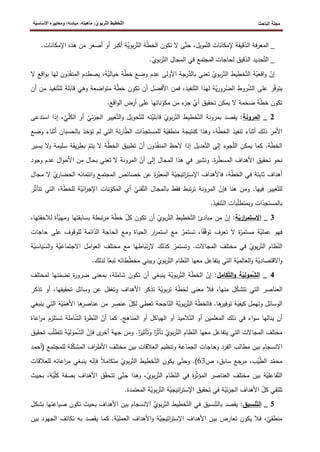 ‫الباحث‬ ‫مجلة‬
ّ‫ت‬‫ال‬ ‫ّخطيط‬‫ت‬‫ال‬
‫ة‬ّ‫ي‬‫األساس‬ ‫ومعاييره‬ ،‫مبادئه‬ ،‫ماهيته‬ :ّ‫ي‬‫ربو‬
‫إلمكانات‬ ‫قيقة‬ّ
‫الد‬ ‫المعرفة‬ _
‫مويل‬ّ‫الت‬
ّ
‫ط‬‫الخ‬ ‫تكون‬ ‫ال‬ ‫ى‬ّ‫حت‬ ،
‫هذه‬ ‫من‬ ‫أصغر‬ ‫أو‬ ‫أكبر‬ ‫ة‬ّ
‫بوي‬‫ر‬ّ‫الت‬ ‫ة‬
‫ا‬
‫إلمكان‬
.‫ات‬
‫لحاجات‬ ‫قيق‬ّ
‫الد‬ ‫حديد‬ّ‫الت‬ _
‫المجتمع‬
.ّ
‫بوي‬‫ر‬ّ‫الت‬ ‫المجال‬ ‫في‬
‫ذو‬ّ
‫ف‬‫المن‬ ‫يصطدم‬ ،‫ة‬ّ
‫خيالي‬ ‫ة‬ّ
‫ط‬‫خ‬ ‫وضع‬ ‫عدم‬ ‫األولى‬ ‫رجة‬ّ
‫بالد‬ ‫تعني‬ ّ
‫بوي‬‫ر‬ّ‫الت‬ ‫خطيط‬ّ‫الت‬ ‫ة‬ّ
‫اقعي‬‫و‬ ّ
‫إن‬
‫لها‬ ‫ن‬
‫ب‬
‫ال‬ ‫اقع‬‫و‬
‫األ‬ ‫فمن‬ ،‫نفيذ‬ّ‫الت‬ ‫لهذا‬ ‫ة‬ّ
‫ي‬‫ر‬‫رو‬ّ
‫الض‬ ‫روط‬ّ
‫ش‬‫ال‬ ‫على‬ ‫ر‬ّ
‫ف‬‫يتو‬
ّ‫للت‬ ‫قابلة‬ ‫وهي‬ ‫اضعة‬‫و‬‫مت‬ ‫ة‬ّ
‫ط‬‫خ‬ ‫تكون‬ ‫أن‬ ‫فضل‬
‫نفيذ‬
‫م‬
‫أن‬ ‫ن‬
.‫اقع‬‫و‬‫ال‬ ‫أرض‬ ‫على‬ ‫ناتها‬ّ
‫مكو‬ ‫من‬ ‫ء‬
‫جز‬ ّ
‫أي‬ ‫تحقيق‬ ‫يمكن‬ ‫ال‬ ‫ضخمة‬ ‫ة‬ّ
‫ط‬‫خ‬ ‫تكون‬
2
_
‫المرونة‬
ّ
‫ل‬‫الك‬ ‫أو‬ ّ
‫ئي‬‫ز‬‫الج‬ ‫غيير‬ّ‫الت‬‫و‬ ‫حويل‬ّ‫للت‬ ‫ته‬ّ
‫قابلي‬ ّ
‫بوي‬‫ر‬ّ‫الت‬ ‫خطيط‬ّ‫الت‬ ‫بمرونة‬ ‫يقصد‬ :
‫إ‬ ،ّ
‫ي‬
‫استدعى‬ ‫ذا‬
‫ك‬ ‫وهذا‬ ،‫ة‬ّ
‫ط‬‫الخ‬ ‫تنفيذ‬ ‫أثناء‬ ‫ذلك‬ ‫األمر‬
‫بالحسبا‬ ‫تؤخذ‬ ‫لم‬ ‫التي‬ ‫ئة‬‫ر‬‫ا‬ّ
‫ط‬‫ال‬ ‫ات‬ّ
‫للمستجد‬ ‫ة‬ّ
‫منطقي‬ ‫نتيجة‬
‫أثنا‬ ‫ن‬
‫وضع‬ ‫ء‬
‫س‬ ‫يقة‬‫ر‬‫بط‬ ّ
‫يتم‬ ‫ال‬ ‫ة‬ّ
‫ط‬‫الخ‬ ‫تطبيق‬ ّ
‫أن‬ ‫ذون‬ّ
‫ف‬‫المن‬ ‫الحظ‬ ‫إذا‬ ‫عديل‬ّ‫الت‬ ‫إلى‬ ‫جوء‬ّ
‫ل‬‫ال‬ ‫يمكن‬ ‫كما‬ .‫ة‬ّ
‫ط‬‫الخ‬
‫و‬ ‫ليمة‬
‫يسير‬ ‫ال‬
‫ا‬‫و‬‫األح‬ ‫من‬ ‫بحال‬ ‫تعني‬ ‫ال‬ ‫المرونة‬ ّ
‫أن‬ ‫إلى‬ ‫المجال‬ ‫هذا‬ ‫في‬ ‫ونشير‬ .‫ة‬
‫ر‬ّ
‫ط‬‫المس‬ ‫األهداف‬ ‫تحقيق‬ ‫نحو‬
‫عدم‬ ‫ل‬
‫وجود‬
ّ
‫ي‬
‫الحضار‬ ‫انتمائه‬‫و‬ ‫المجتمع‬ ‫خصائص‬ ‫عن‬ ‫ة‬
‫ر‬ّ
‫المعب‬ ‫ة‬ّ
‫اتيجي‬
‫ر‬‫اإلست‬ ‫فاألهداف‬ ،‫ة‬ّ
‫ط‬‫الخ‬ ‫في‬ ‫ثابتة‬ ‫أهداف‬
‫ال‬
‫مجال‬
‫للخ‬ ‫ة‬ّ
‫ائي‬
‫ر‬‫اإلج‬ ‫نات‬ّ
‫المكو‬ ‫أي‬ ّ
‫قني‬ّ‫الت‬ ‫بالمجال‬ ‫فقط‬ ‫تبط‬‫ر‬‫ت‬ ‫المرونة‬ ّ
‫فإن‬ ‫هنا‬ ‫ومن‬ .‫فيها‬ ‫غيير‬ّ‫للت‬
‫ا‬ ،‫ة‬ّ
‫ط‬
ّ‫ث‬‫تتأ‬ ‫لتي‬
‫ر‬
.‫نفيذ‬ّ‫الت‬ ‫بات‬ّ
‫ل‬‫وبمتط‬ ‫ات‬ّ
‫بالمستجد‬
3
_
‫ال‬
‫ة‬ّ
‫اري‬
‫ر‬‫ستم‬
‫ومه‬ ‫بسابقتها‬ ‫تبطة‬‫ر‬‫م‬ ‫ة‬ّ
‫ط‬‫خ‬ ّ
‫كل‬ ‫تكون‬ ‫أن‬ ّ
‫بوي‬‫ر‬ّ‫الت‬ ‫خطيط‬ّ‫الت‬ ‫مبادئ‬ ‫من‬ ّ
‫إن‬ :
‫لال‬ ‫أة‬ّ
‫ي‬
،‫حقتها‬
‫عل‬ ‫للوقوف‬ ‫ائمة‬ّ
‫الد‬ ‫الحاجة‬ ‫ومع‬ ‫الحياة‬ ‫ار‬
‫ر‬‫استم‬ ‫مع‬ ّ
‫تستمر‬ ،‫ا‬‫ف‬ّ
‫ق‬‫تو‬ ‫تعرف‬ ‫ال‬ ‫ة‬ّ
‫مستمر‬ ‫ة‬ّ
‫عملي‬ ‫فهو‬
‫حاجا‬ ‫ى‬
‫ت‬
‫مع‬ ‫تباطها‬‫ر‬‫ال‬ ‫كذلك‬ ّ
‫وتستمر‬ .‫المجاالت‬ ‫مختلف‬ ‫في‬ ّ
‫بوي‬‫ر‬ّ‫الت‬ ‫ظام‬ّ
‫الن‬
‫و‬ ‫ة‬ّ
‫االجتماعي‬ ‫امل‬‫و‬‫الع‬ ‫مختلف‬
‫ياس‬ّ
‫الس‬
‫ة‬ّ
‫ي‬
.‫لذلك‬ ‫ا‬‫تبع‬ ‫طاته‬ّ
‫ط‬‫مخ‬ ‫ويبني‬ ّ
‫بوي‬‫ر‬ّ‫الت‬ ‫ظام‬ّ
‫الن‬ ‫معها‬ ‫يتفاعل‬ ‫التي‬ ‫ة‬ّ
‫العالمي‬‫و‬ ‫ة‬ّ
‫االقتصادي‬‫و‬
4
_
‫كامل‬ّ‫ت‬‫ال‬‫و‬ ‫ة‬ّ
‫مولي‬ّ
‫ش‬‫ال‬
ّ
‫تضم‬ ‫ة‬
‫ر‬‫ضرو‬ ‫بمعنى‬ ،‫شاملة‬ ‫تكون‬ ‫أن‬ ‫ينبغي‬ ‫ة‬ّ
‫بوي‬‫ر‬ّ‫الت‬ ‫ة‬ّ
‫ط‬‫الخ‬ ّ
‫إن‬ :
‫لمخ‬ ‫نها‬
‫تلف‬
‫معنى‬ ‫فال‬ ،‫منها‬ ‫ل‬ّ
‫ك‬‫تتش‬ ‫التي‬ ‫العناصر‬
‫ت‬ ‫أو‬ ،‫تحقيقها‬ ‫وسائل‬ ‫عن‬ ‫وتغفل‬ ‫األهداف‬ ‫تذكر‬ ‫ة‬ّ
‫بوي‬‫ر‬‫ت‬ ‫ة‬ّ
‫ط‬‫لخ‬
‫ذكر‬
ّ
‫األهم‬ ‫ها‬
‫عناصر‬ ‫من‬ ‫عنصر‬ ّ
‫لكل‬ ‫تعطي‬ ‫اجحة‬ّ
‫الن‬ ‫ة‬ّ
‫بوي‬‫ر‬ّ‫الت‬ ‫ة‬ّ
‫ط‬‫فالخ‬ .‫ها‬
‫توفير‬ ‫ة‬ّ
‫كيفي‬ ‫وتهمل‬ ‫الوسائل‬
‫ال‬ ‫ة‬ّ
‫ي‬
‫ينبغي‬ ‫تي‬
‫امل‬ّ
‫ش‬‫ال‬ ‫ة‬
‫ر‬‫ظ‬ّ
‫الن‬ ّ
‫أن‬ ‫كما‬ .‫المناهج‬ ‫أو‬ ‫الهياكل‬ ‫أو‬ ‫الميذ‬ّ‫الت‬ ‫أو‬ ‫المعلمين‬ ‫ذلك‬ ‫في‬ ‫اء‬‫و‬‫س‬ ‫ينالها‬ ‫أن‬
‫ة‬
‫تستل‬
‫اعاة‬
‫ر‬‫م‬ ‫زم‬
ّ
‫ش‬‫ال‬ ّ
‫فإن‬ ‫ى‬
‫أخر‬ ‫جهة‬ ‫ومن‬ .‫ا‬
‫وتأثير‬ ‫ا‬
‫ر‬ّ‫ث‬‫تأ‬ ّ
‫بوي‬‫ر‬ّ‫الت‬ ‫ظام‬ّ
‫الن‬ ‫معها‬ ‫يتفاعل‬ ‫التي‬ ‫المجاالت‬ ‫مختلف‬
‫ة‬ّ
‫مولي‬
‫ت‬ ‫ب‬ّ
‫ل‬‫تتط‬
‫حقيق‬
‫للمجتمع‬ ‫لة‬ّ
‫ك‬‫المش‬ ‫اف‬
‫ر‬‫األط‬ ‫مختلف‬ ‫بين‬ ‫العالقات‬ ‫وتنظيم‬ ‫الجماعة‬ ‫وحاجات‬ ‫الفرد‬ ‫مطالب‬ ‫بين‬ ‫االنسجام‬
(
‫أحمد‬
‫ص‬ ،‫سابق‬ ‫مرجع‬ ،‫ب‬ّ
‫ي‬ّ
‫ط‬‫ال‬ ‫د‬ّ
‫محم‬
63
)
ّ‫وحت‬ .
‫اعاته‬
‫ر‬‫م‬ ‫ينبغي‬ ‫ه‬ّ
‫فإن‬ ‫متكامال‬ ّ
‫بوي‬‫ر‬ّ‫الت‬ ‫خطيط‬ّ‫الت‬ ‫يكون‬ ‫ى‬
‫للعالقات‬
‫بصفة‬ ‫األهداف‬ ‫ق‬ّ
‫ق‬‫تتح‬ ‫ى‬ّ‫حت‬ ‫وهذا‬ ،ّ
‫بوي‬‫ر‬ّ‫الت‬ ‫ظام‬ّ
‫الن‬ ‫في‬ ‫ة‬
‫ر‬ّ‫ث‬‫المؤ‬ ‫العناصر‬ ‫مختلف‬ ‫بين‬ ‫ة‬ّ
‫فاعلي‬ّ‫الت‬
ّ
‫ي‬ّ
‫ل‬‫ك‬
‫بحيث‬ ،‫ة‬
.‫المعتمدة‬ ‫ة‬ّ
‫بوي‬‫ر‬ّ‫الت‬ ‫ة‬ّ
‫اتيجي‬
‫ر‬‫اإلست‬ ‫تحقيق‬ ‫في‬ ‫ة‬ّ
‫ئي‬‫ز‬‫الج‬ ‫األهداف‬ ّ
‫كل‬ ‫تلتقي‬
5
_
‫نسيق‬ّ‫ت‬‫ال‬
‫ي‬ :
‫بشكل‬ ‫صياغتها‬ ‫تكون‬ ‫بحيث‬ ‫األهداف‬ ‫بين‬ ‫االنسجام‬ ّ
‫بوي‬‫ر‬ّ‫الت‬ ‫خطيط‬ّ‫الت‬ ‫في‬ ‫نسيق‬ّ‫بالت‬ ‫قصد‬
‫بين‬ ‫الجهود‬ ‫تكاتف‬ ‫به‬ ‫يقصد‬ ‫كما‬ .‫ة‬ّ
‫العملي‬ ‫األهداف‬‫و‬ ‫ة‬ّ
‫اتيجي‬
‫ر‬‫اإلست‬ ‫األهداف‬ ‫بين‬ ‫تعارض‬ ‫يكون‬ ‫فال‬ ،ّ
‫منطقي‬
 