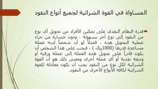‫ال‬ ‫أنواع‬ ‫لجميع‬ ‫الشرائية‬ ‫القوة‬ ‫في‬ ‫المساواة‬
‫نقود‬

‫قدرة‬
‫النظام‬
‫النقدي‬
‫على‬
‫تمكين‬
‫األفراد‬
‫من‬
‫تحويل‬
‫أي‬
‫ن‬
‫وع‬
‫من‬
‫النقود‬
‫إلى‬
‫نوع‬
‫أخر‬
‫بسهولة‬
،
‫ودون‬
‫خسارة‬
‫من‬
‫جراء‬
‫عملية‬
‫التحويل‬
‫هذه‬
،
‫فمثل‬
‫لو‬
‫أن‬
‫شخصا‬
‫لديه‬
‫عملة‬
‫مساعدة‬
‫قدرها‬
(
1000
‫لاير‬
)
،
‫فيجب‬
‫على‬
‫هذا‬
‫الشخص‬
‫أن‬
‫يكون‬
‫قادرا‬
‫على‬
‫تحويل‬
‫هذه‬
‫العملة‬
‫إلى‬
‫عملة‬
‫ورقية‬
‫أو‬
‫وديعة‬
‫نقدية‬
‫أو‬
‫أي‬
‫عملة‬
‫أخرى‬
‫ومعنى‬
‫ذلك‬
‫هو‬
‫أن‬
‫القوة‬
‫الشرائية‬
‫لكل‬
‫نوع‬
‫من‬
‫النقود‬
‫يجب‬
‫أن‬
‫تكون‬
‫معادلة‬
‫للق‬
‫وة‬
‫الشرائية‬
‫لكافة‬
‫األنواع‬
‫األخرى‬
‫من‬
‫النقود‬
.
 