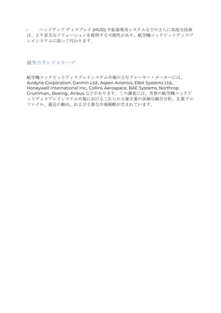 • ヘッドアップ ディスプレイ (HUD) や拡張現実システムなどのさらに高度な技術
は、より安全なソリューションを提供する可能性があり、航空機コックピットディスプ
レイシステムに取って代わります。
競争力ランドスケープ
航空機コックピットディスプレイシステム市場の主なプレーヤー・メーカーには、
Avidyne Corporation, Garmin Ltd., Aspen Avionics, Elbit Systems Ltd.,
Honeywell International Inc., Collins Aerospace, BAE Systems, Northrop
Grumman., Boeing., Airbus.などがあります。この調査には、世界の航空機コックピ
ットディスプレイシステム市場におけるこれらの主要企業の詳細な競合分析、企業プロ
ファイル、最近の動向、および主要な市場戦略が含まれています。
 
