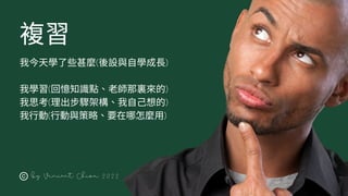 複習
by Vincent Chiou 2022
我今天學了些甚麼(後設與自學成長)
我學習(回憶知識點、老師那裏來的)
我思考(理出步驟架構、我自己想的)
我行動(行動與策略、要在哪怎麼用)
 