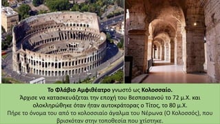 Το Φλάβιο Αμφιθέατρο γνωστό ως Κολοσσαίο.
Άρχισε να κατασκευάζεται την εποχή του Βεσπασιανού το 72 μ.Χ. και
ολοκληρώθηκε όταν ήταν αυτοκράτορας ο Τίτος, το 80 μ.Χ.
Πήρε το όνομα του από το κολοσσιαίο άγαλμα του Νέρωνα (Ο Κολοσσός), που
βρισκόταν στην τοποθεσία που χτίστηκε.
 