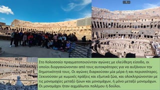 Στο Κολοσσαίο πραγματοποιούνταν αγώνες με ελεύθερη είσοδο, οι
οποίοι διοργανώνονταν από τους αυτοκράτορες για να αυξάνουν την
δημοτικότητά τους. Οι αγώνες διαρκούσαν μία μέρα ή και περισσότερες.
Ξεκινούσαν με κωμικές πράξεις και εξωτικά ζώα, και ολοκληρώνονταν με
τις μονομαχίες μεταξύ ζώων και μονομάχων, ή μόνο μεταξύ μονομάχων.
Οι μονομάχοι ήταν αιχμάλωτοι πολέμου ή δούλοι.
 