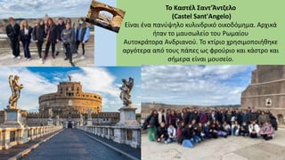 Το Καστέλ Σαντ'Άντζελο
(Castel Sant'Angelo)
Είναι ένα πανύψηλο κυλινδρικό οικοδόμημα. Αρχικά
ήταν το μαυσωλείο του Ρωμαίου
Αυτοκράτορα Ανδριανού. Το κτίριο χρησιμοποιήθηκε
αργότερα από τους πάπες ως φρούριο και κάστρο και
σήμερα είναι μουσείο.
 