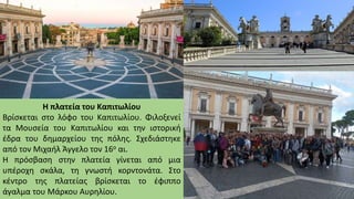 Η πλατεία του Καπιτωλίου
Βρίσκεται στο λόφο του Καπιτωλίου. Φιλοξενεί
τα Μουσεία του Καπιτωλίου και την ιστορική
έδρα του δημαρχείου της πόλης. Σχεδιάστηκε
από τον Μιχαήλ Άγγελο τον 16ο αι.
Η πρόσβαση στην πλατεία γίνεται από μια
υπέροχη σκάλα, τη γνωστή κορντονάτα. Στο
κέντρο της πλατείας βρίσκεται το έφιππο
άγαλμα του Μάρκου Αυρηλίου.
 