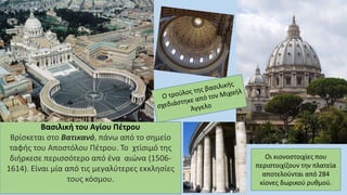 Βασιλική του Αγίου Πέτρου
Βρίσκεται στο Βατικανό, πάνω από το σημείο
ταφής του Αποστόλου Πέτρου. Το χτίσιμό της
διήρκεσε περισσότερο από ένα αιώνα (1506-
1614). Είναι μία από τις μεγαλύτερες εκκλησίες
τους κόσμου.
Οι κιονοστοιχίες που
περιστοιχίζουν την πλατεία
αποτελούνται από 284
κίονες δωρικού ρυθμού.
 
