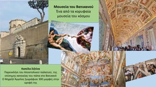Μουσεία του Βατικανού
Ένα από τα κορυφαία
μουσεία του κόσμου
Καπέλα Σιξτίνα
Παρεκκλήσι του Αποστολικού παλατιού, της
επίσημης κατοικίας του πάπα στο Βατικανό
Ο Μιχαήλ Άγγελος ζωγράφισε 300 μορφές στην
οροφή της
 