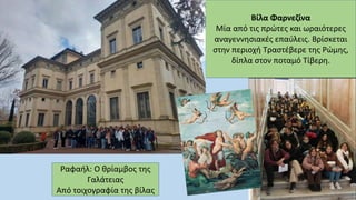 Βίλα Φαρνεζίνα
Μία από τις πρώτες και ωραιότερες
αναγεννησιακές επαύλεις. Βρίσκεται
στην περιοχή Τραστέβερε της Ρώμης,
δίπλα στον ποταμό Τίβερη.
Ραφαήλ: Ο θρίαμβος της
Γαλάτειας
Από τοιχογραφία της βίλας
 