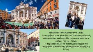 Fontana di Trevi (Φοντάνα ντι Τρέβι)
Το σιντριβάνι είναι χτισμένο στο τελικό σημείο ενός
υδραγωγείου, εκεί ακριβώς που ενώνονται τρεις
δρόμοι (tre vie - Trevi).
Η παράδοση θέλει να πετάξεις ένα κέρμα στο
σιντριβάνι για να ξαναγυρίσεις κάποια στιγμή στη
Ρώμη.
 