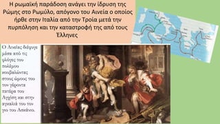 Η ρωμαϊκή παράδοση ανάγει την ίδρυση της
Ρώμης στο Ρωμύλο, απόγονο του Αινεία ο οποίος
ήρθε στην Ιταλία από την Τροία μετά την
πυρπόληση και την καταστροφή της από τους
Έλληνες.
 