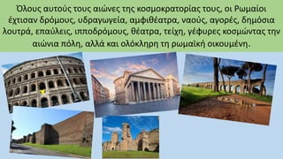 Όλους αυτούς τους αιώνες της κοσμοκρατορίας τους, οι Ρωμαίοι
έχτισαν δρόμους, υδραγωγεία, αμφιθέατρα, ναούς, αγορές, δημόσια
λουτρά, επαύλεις, ιπποδρόμους, θέατρα, τείχη, γέφυρες κοσμώντας την
αιώνια πόλη, αλλά και ολόκληρη τη ρωμαϊκή οικουμένη.
 