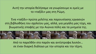 Αυτή την ιστορία θελήσαμε να γνωρίσουμε κι εμείς με
το «ταξίδι» μας στη Ρώμη.
Ένα «ταξίδι» πρώτα μελέτης και παρουσίασης εργασιών
στη βιβλιοθήκη του σχολείου μας, αλλά, για μεγάλη μας τύχη, και
βιωματικής επαφής με την Αιώνια πόλη και τα μνημεία της.
Από το παρελθόν στο παρόν και αντίστροφα λοιπόν…
σε έναν διαρκή διάλογο με την ιστορία και την τέχνη.
 