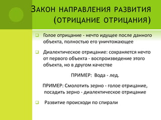 ЗАКОН НАПРАВЛЕНИЯ РАЗВИТИЯ
(ОТРИЦАНИЕ ОТРИЦАНИЯ)
 Голое отрицание - нечто идущее после данного
объекта, полностью его уничтожающее
 Диалектическое отрицание: сохраняется нечто
от первого объекта - воспроизведение этого
объекта, но в другом качестве
ПРИМЕР: Вода - лед.
ПРИМЕР: Смолотить зерно - голое отрицание,
посадить зерно - диалектическое отрицание
 Развитие происходи по спирали
 